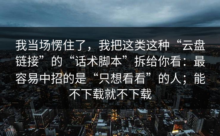 我当场愣住了，我把这类这种“云盘链接”的“话术脚本”拆给你看：最容易中招的是“只想看看”的人；能不下载就不下载