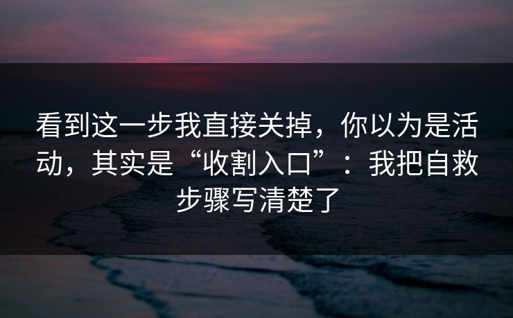 看到这一步我直接关掉，你以为是活动，其实是“收割入口”：我把自救步骤写清楚了  第1张