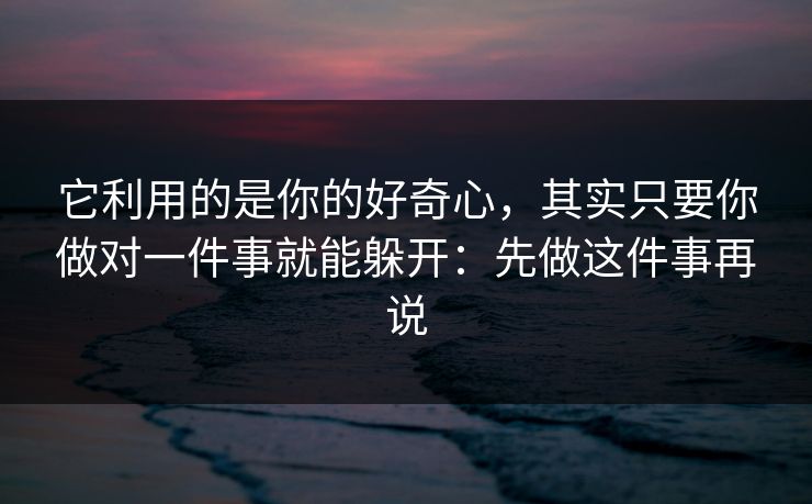 它利用的是你的好奇心，其实只要你做对一件事就能躲开：先做这件事再说  第1张