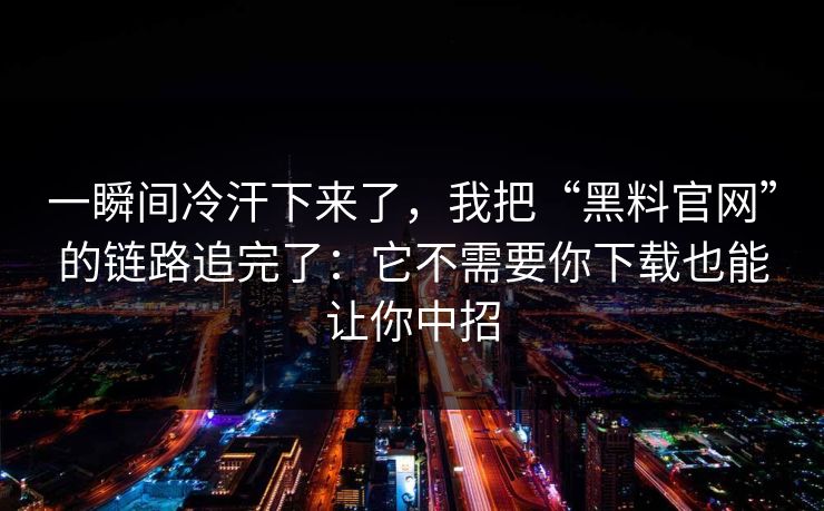 一瞬间冷汗下来了，我把“黑料官网”的链路追完了：它不需要你下载也能让你中招