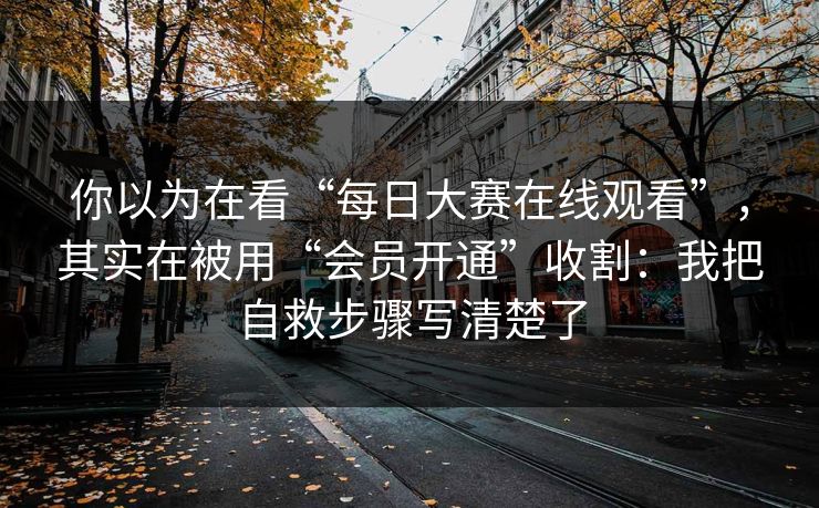 你以为在看“每日大赛在线观看”，其实在被用“会员开通”收割：我把自救步骤写清楚了