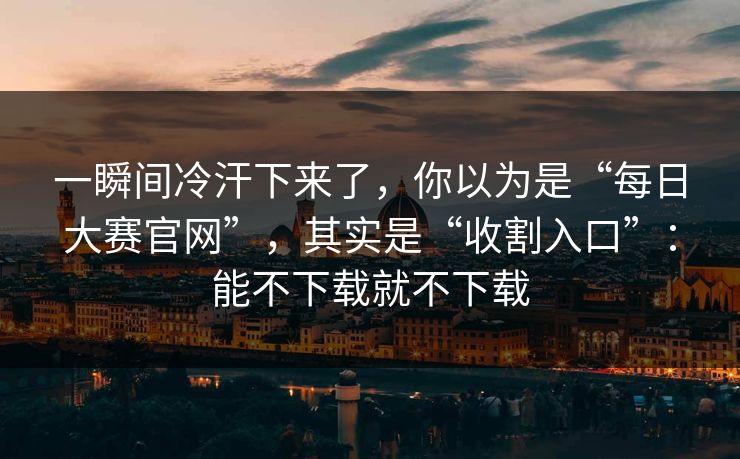 一瞬间冷汗下来了，你以为是“每日大赛官网”，其实是“收割入口”：能不下载就不下载