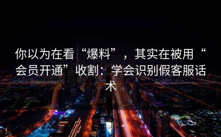 你以为在看“爆料”，其实在被用“会员开通”收割：学会识别假客服话术