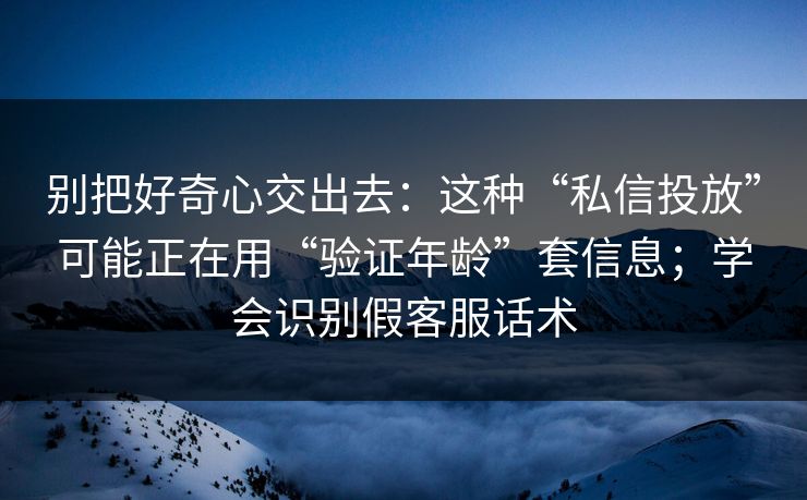 别把好奇心交出去：这种“私信投放”可能正在用“验证年龄”套信息；学会识别假客服话术
