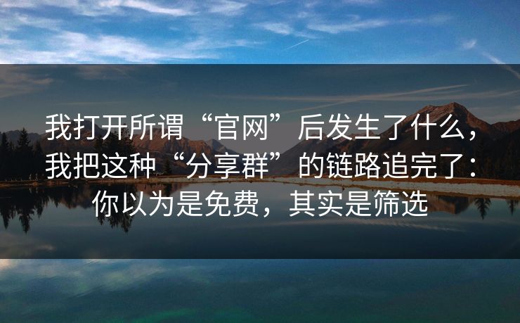 我打开所谓“官网”后发生了什么，我把这种“分享群”的链路追完了：你以为是免费，其实是筛选