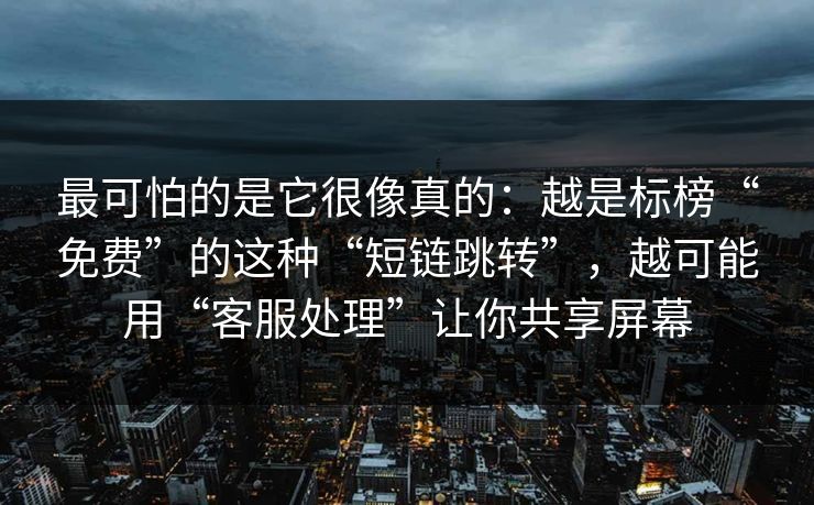 最可怕的是它很像真的：越是标榜“免费”的这种“短链跳转”，越可能用“客服处理”让你共享屏幕