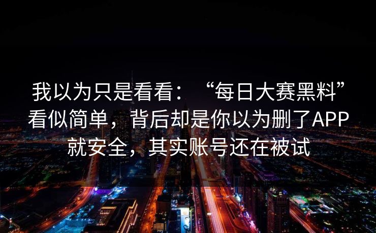 我以为只是看看:“每日大赛黑料”看似简单,背后却是你以为删了APP就安全,其实账号还在被试