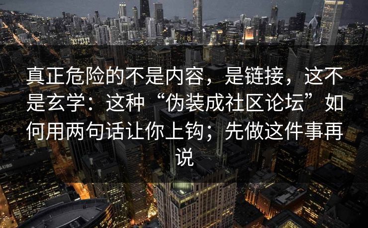 真正危险的不是内容，是链接，这不是玄学：这种“伪装成社区论坛”如何用两句话让你上钩；先做这件事再说
