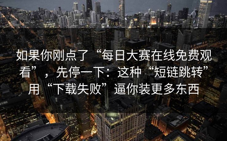 如果你刚点了“每日大赛在线免费观看”，先停一下：这种“短链跳转”用“下载失败”逼你装更多东西