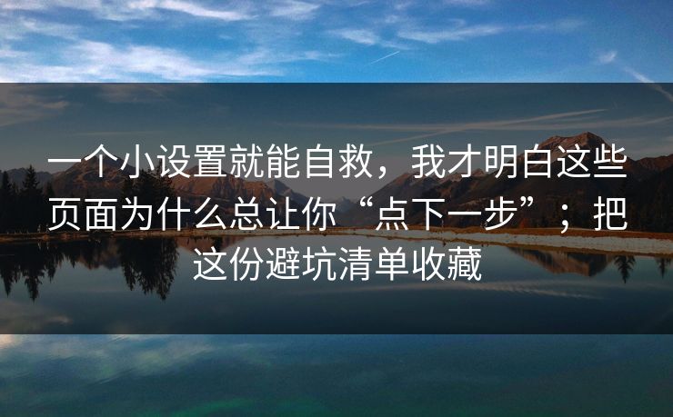 一个小设置就能自救，我才明白这些页面为什么总让你“点下一步”；把这份避坑清单收藏