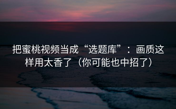 把蜜桃视频当成“选题库”：画质这样用太香了（你可能也中招了）