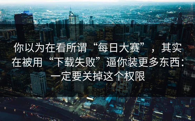 你以为在看所谓“每日大赛”，其实在被用“下载失败”逼你装更多东西：一定要关掉这个权限