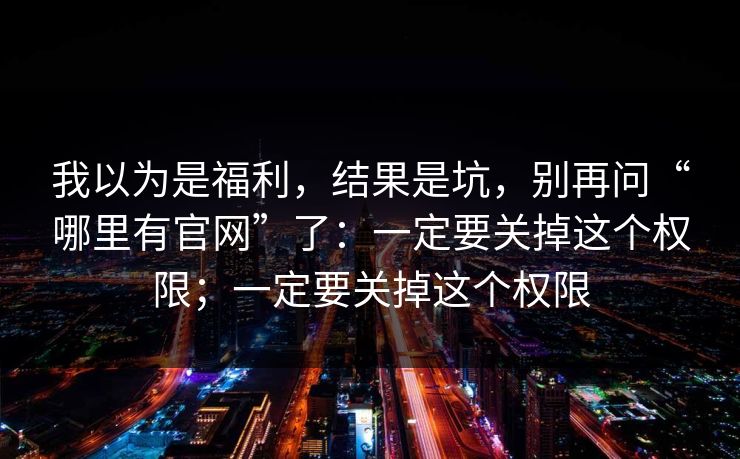 我以为是福利，结果是坑，别再问“哪里有官网”了：一定要关掉这个权限；一定要关掉这个权限