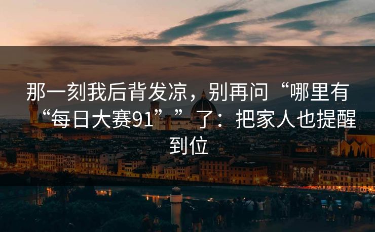 那一刻我后背发凉，别再问“哪里有“每日大赛91””了：把家人也提醒到位