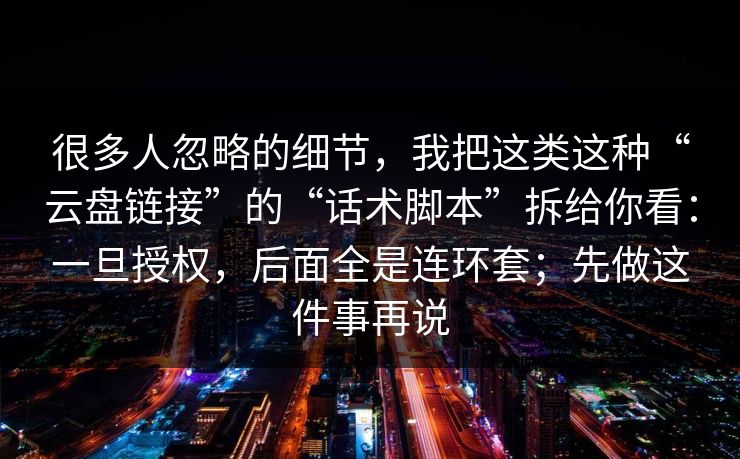 很多人忽略的细节，我把这类这种“云盘链接”的“话术脚本”拆给你看：一旦授权，后面全是连环套；先做这件事再说