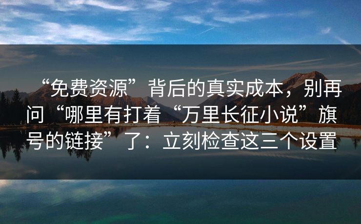 “免费资源”背后的真实成本，别再问“哪里有打着“万里长征小说”旗号的链接”了：立刻检查这三个设置