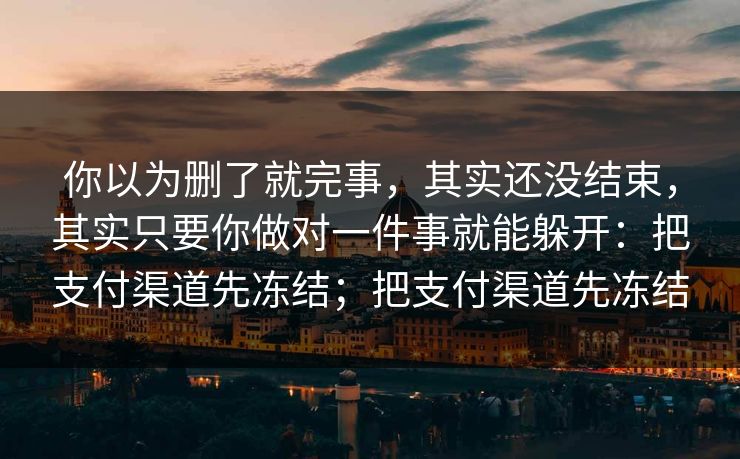 你以为删了就完事,其实还没结束,其实只要你做对一件事就能躲开:把支付渠道先冻结;把支付渠道先冻结