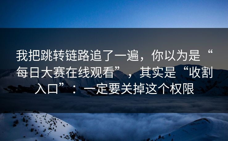 我把跳转链路追了一遍，你以为是“每日大赛在线观看”，其实是“收割入口”：一定要关掉这个权限