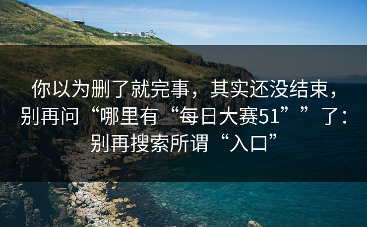 你以为删了就完事,其实还没结束,别再问“哪里有“每日大赛51””了:别再搜索所谓“入口” 第1张 你以为删了就完事,其实还没结束,别再问“哪里有“每日大赛51””了:别再搜索所谓“入口” 第1张