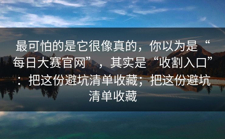 最可怕的是它很像真的，你以为是“每日大赛官网”，其实是“收割入口”：把这份避坑清单收藏；把这份避坑清单收藏