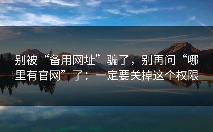 别被“备用网址”骗了，别再问“哪里有官网”了：一定要关掉这个权限