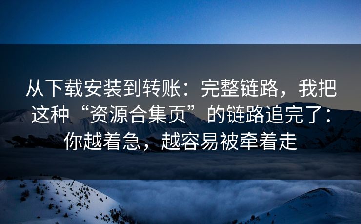 从下载安装到转账：完整链路，我把这种“资源合集页”的链路追完了：你越着急，越容易被牵着走