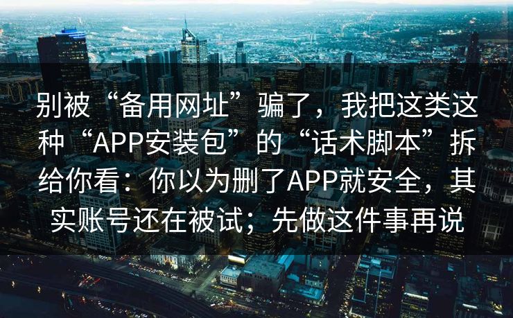 别被“备用网址”骗了，我把这类这种“APP安装包”的“话术脚本”拆给你看：你以为删了APP就安全，其实账号还在被试；先做这件事再说  第1张