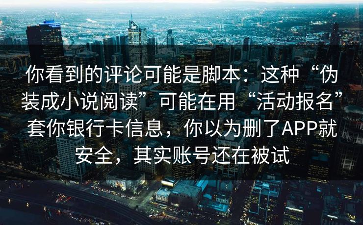你看到的评论可能是脚本：这种“伪装成小说阅读”可能在用“活动报名”套你银行卡信息，你以为删了APP就安全，其实账号还在被试