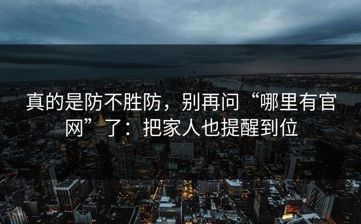 真的是防不胜防，别再问“哪里有官网”了：把家人也提醒到位