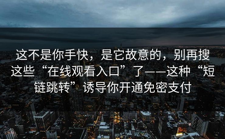 这不是你手快，是它故意的，别再搜这些“在线观看入口”了——这种“短链跳转”诱导你开通免密支付
