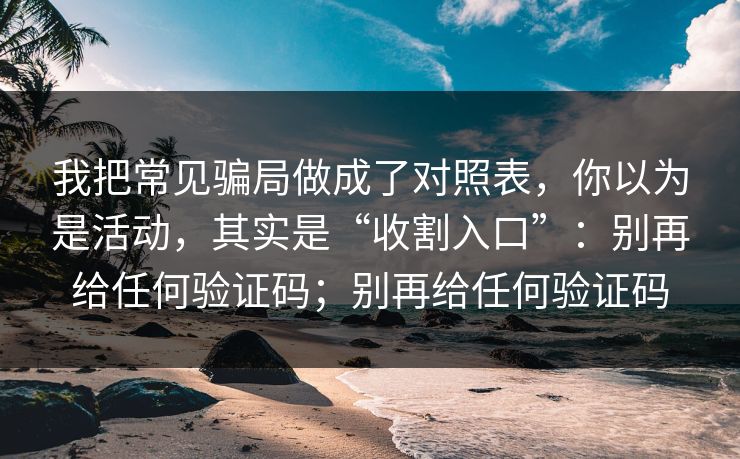 我把常见骗局做成了对照表，你以为是活动，其实是“收割入口”：别再给任何验证码；别再给任何验证码