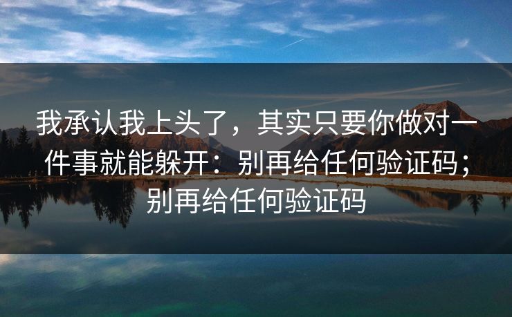 我承认我上头了，其实只要你做对一件事就能躲开：别再给任何验证码；别再给任何验证码