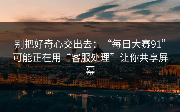 别把好奇心交出去：“每日大赛91”可能正在用“客服处理”让你共享屏幕