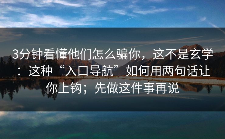 3分钟看懂他们怎么骗你，这不是玄学：这种“入口导航”如何用两句话让你上钩；先做这件事再说