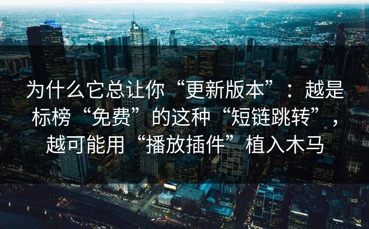 为什么它总让你“更新版本”：越是标榜“免费”的这种“短链跳转”，越可能用“播放插件”植入木马