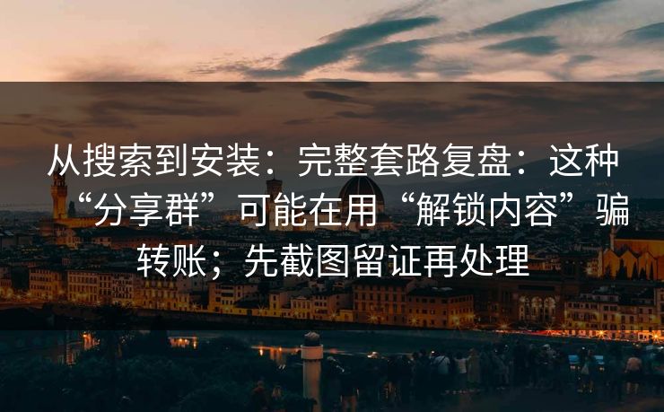 从搜索到安装：完整套路复盘：这种“分享群”可能在用“解锁内容”骗转账；先截图留证再处理
