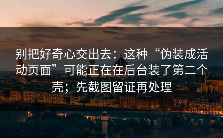 别把好奇心交出去：这种“伪装成活动页面”可能正在在后台装了第二个壳；先截图留证再处理