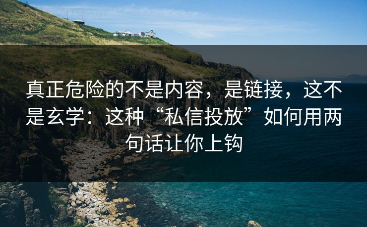 真正危险的不是内容，是链接，这不是玄学：这种“私信投放”如何用两句话让你上钩