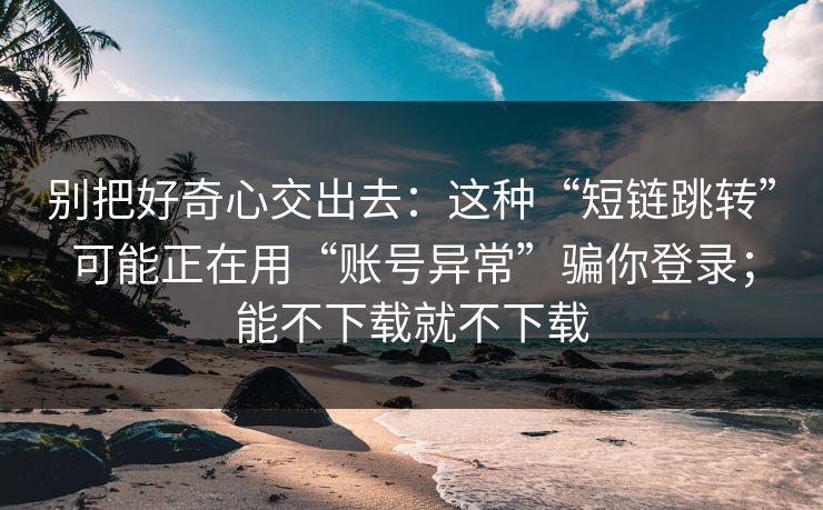 别把好奇心交出去：这种“短链跳转”可能正在用“账号异常”骗你登录；能不下载就不下载