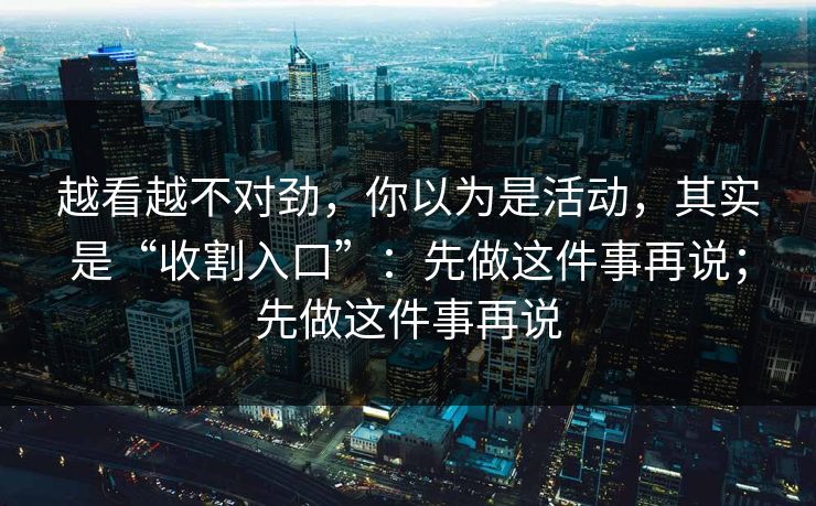 越看越不对劲，你以为是活动，其实是“收割入口”：先做这件事再说；先做这件事再说