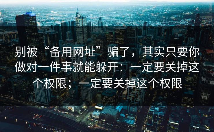别被“备用网址”骗了，其实只要你做对一件事就能躲开：一定要关掉这个权限；一定要关掉这个权限