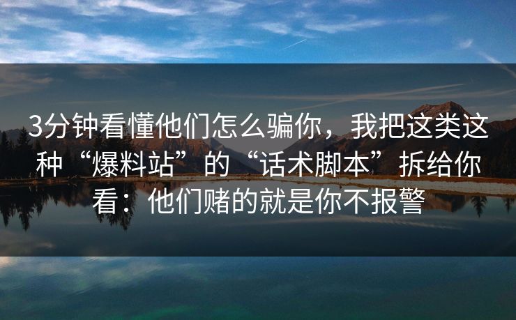 3分钟看懂他们怎么骗你，我把这类这种“爆料站”的“话术脚本”拆给你看：他们赌的就是你不报警