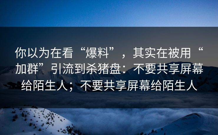 你以为在看“爆料”，其实在被用“加群”引流到杀猪盘：不要共享屏幕给陌生人；不要共享屏幕给陌生人