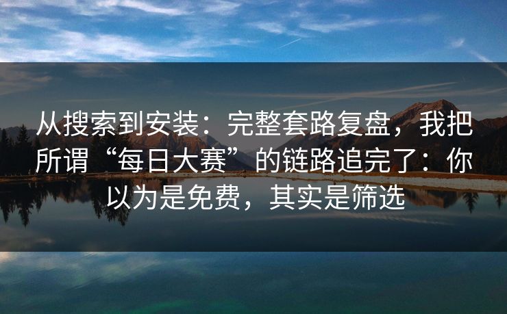 从搜索到安装：完整套路复盘，我把所谓“每日大赛”的链路追完了：你以为是免费，其实是筛选