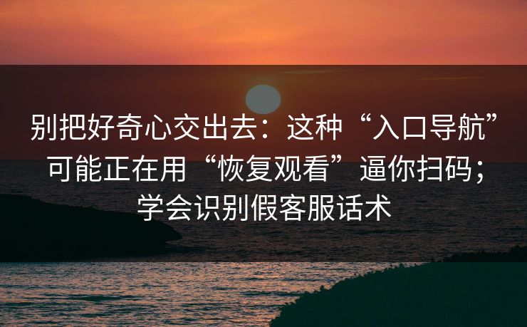 别把好奇心交出去：这种“入口导航”可能正在用“恢复观看”逼你扫码；学会识别假客服话术
