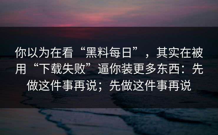 你以为在看“黑料每日”，其实在被用“下载失败”逼你装更多东西：先做这件事再说；先做这件事再说
