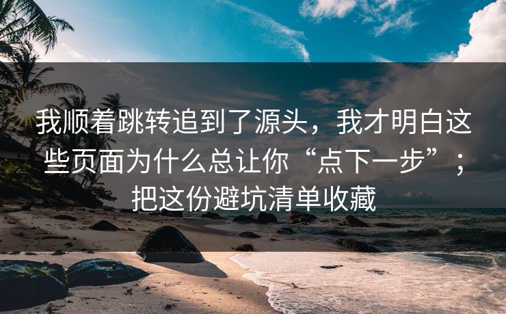 我顺着跳转追到了源头，我才明白这些页面为什么总让你“点下一步”；把这份避坑清单收藏