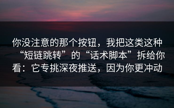 你没注意的那个按钮，我把这类这种“短链跳转”的“话术脚本”拆给你看：它专挑深夜推送，因为你更冲动