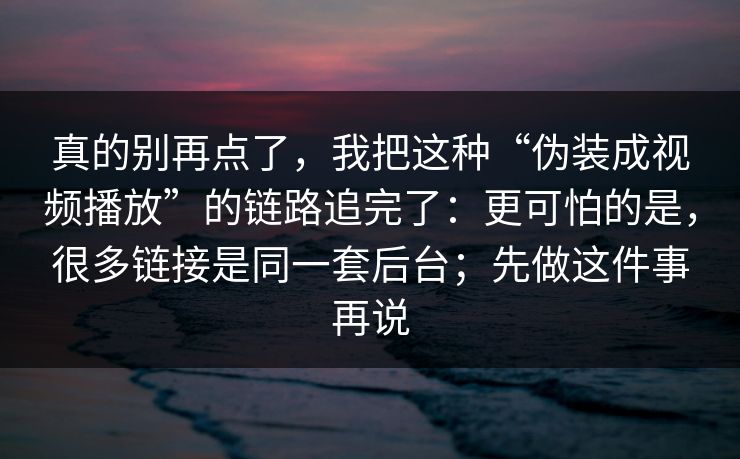 真的别再点了，我把这种“伪装成视频播放”的链路追完了：更可怕的是，很多链接是同一套后台；先做这件事再说