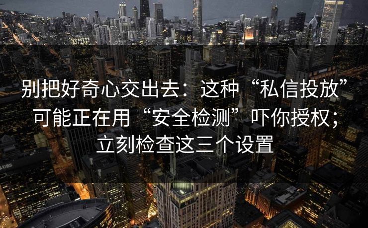 别把好奇心交出去：这种“私信投放”可能正在用“安全检测”吓你授权；立刻检查这三个设置